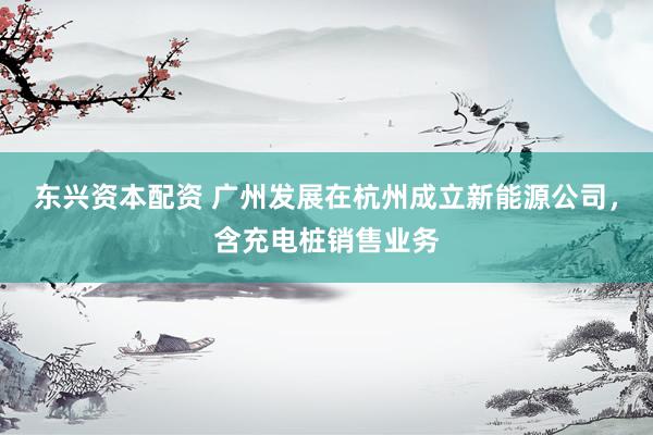 东兴资本配资 广州发展在杭州成立新能源公司，含充电桩销售业务