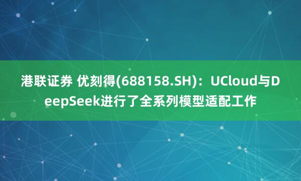 港联证券 优刻得(688158.SH)：UCloud与DeepSeek进行了全系列模型适配工作