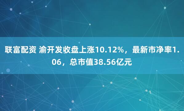 联富配资 渝开发收盘上涨10.12%，最新市净率1.06，总市值38.56亿元