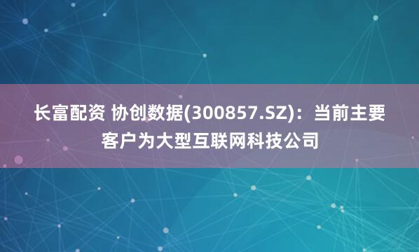 长富配资 协创数据(300857.SZ)：当前主要客户为大型互联网科技公司