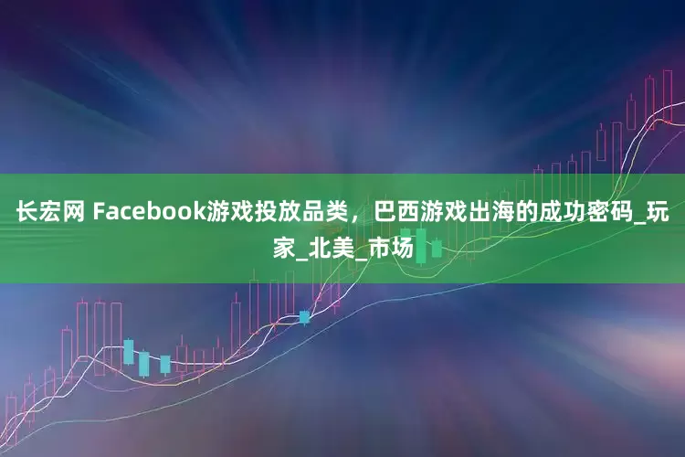 长宏网 Facebook游戏投放品类，巴西游戏出海的成功密码_玩家_北美_市场