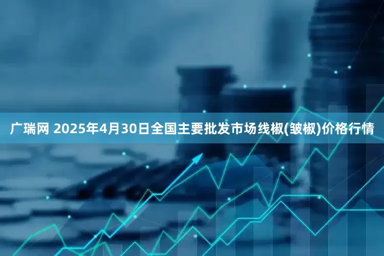广瑞网 2025年4月30日全国主要批发市场线椒(皱椒)价格行情