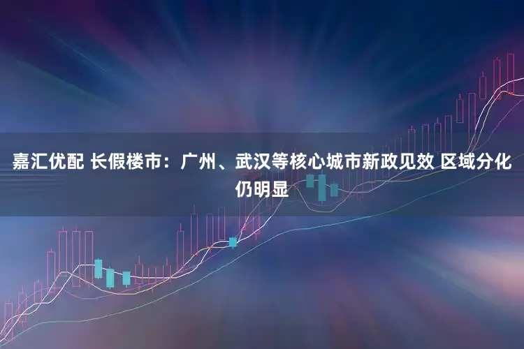 嘉汇优配 长假楼市：广州、武汉等核心城市新政见效 区域分化仍明显
