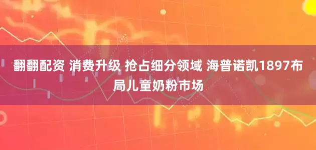 翻翻配资 消费升级 抢占细分领域 海普诺凯1897布局儿童奶粉市场
