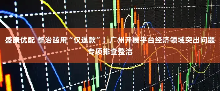 盛康优配 整治滥用“仅退款”！广州开展平台经济领域突出问题专项排查整治