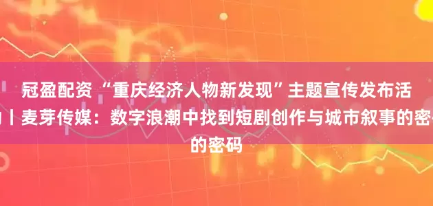 冠盈配资 “重庆经济人物新发现”主题宣传发布活动丨麦芽传媒：数字浪潮中找到短剧创作与城市叙事的密码