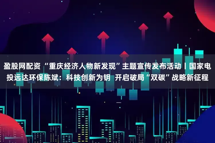 盈股网配资 “重庆经济人物新发现”主题宣传发布活动丨国家电投远达环保陈斌：科技创新为钥  开启破局“双碳”战略新征程