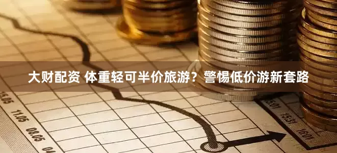 大财配资 体重轻可半价旅游？警惕低价游新套路