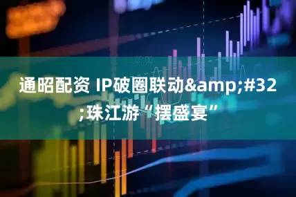 通昭配资 IP破圈联动&#32;珠江游“摆盛宴”