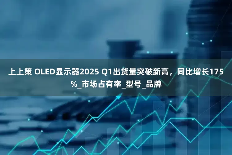 上上策 OLED显示器2025 Q1出货量突破新高，同比增长175%_市场占有率_型号_品牌