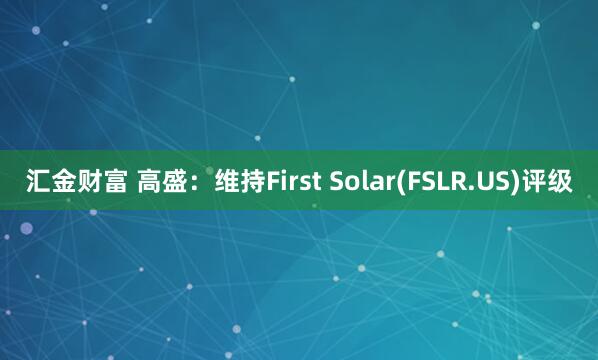 汇金财富 高盛：维持First Solar(FSLR.US)评级