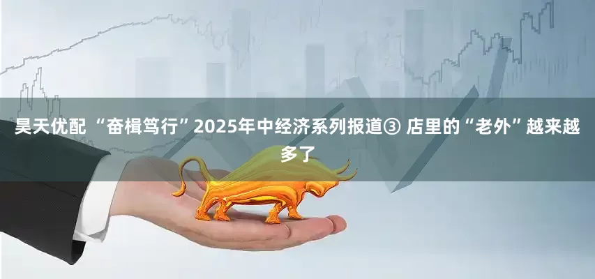 昊天优配 “奋楫笃行”2025年中经济系列报道③ 店里的“老外”越来越多了
