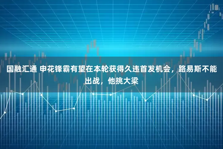 国融汇通 申花锋霸有望在本轮获得久违首发机会，路易斯不能出战，他挑大梁