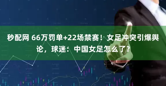 秒配网 66万罚单+22场禁赛！女足冲突引爆舆论，球迷：中国女足怎么了？