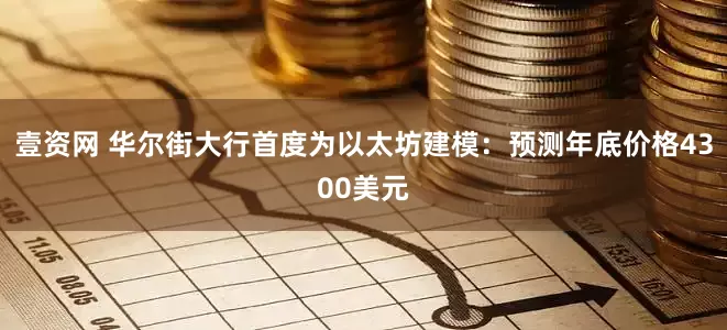 壹资网 华尔街大行首度为以太坊建模：预测年底价格4300美元