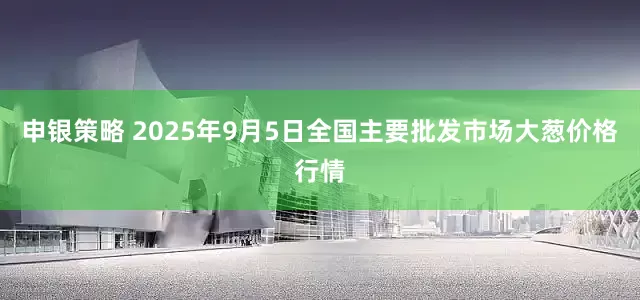 申银策略 2025年9月5日全国主要批发市场大葱价格行情