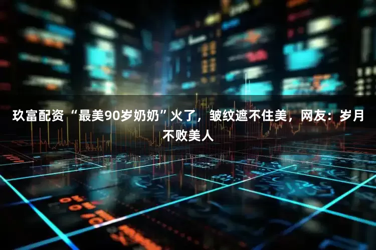 玖富配资 “最美90岁奶奶”火了，皱纹遮不住美，网友：岁月不败美人