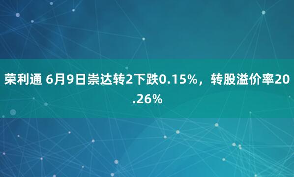 荣利通 6月9日崇达转2下跌0.15%，转股溢价率20.26%