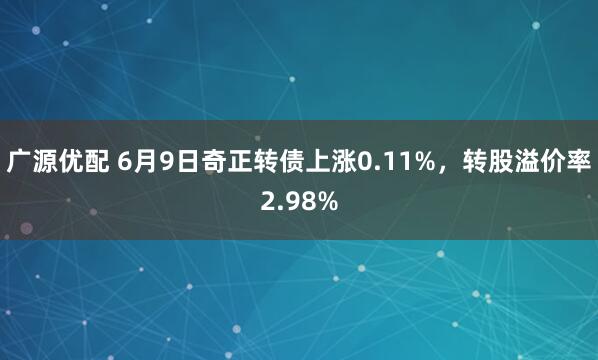 广源优配 6月9日奇正转债上涨0.11%，转股溢价率2.98%