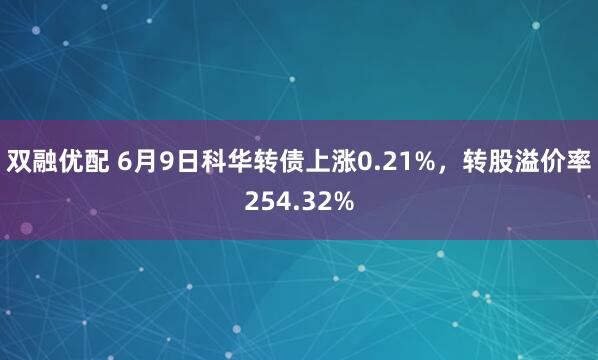 双融优配 6月9日科华转债上涨0.21%，转股溢价率254.32%