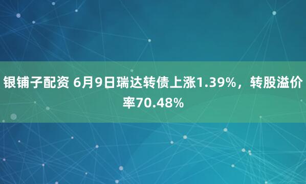 银铺子配资 6月9日瑞达转债上涨1.39%，转股溢价率70.48%