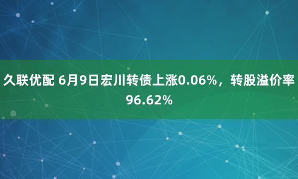 久联优配 6月9日宏川转债上涨0.06%，转股溢价率96.62%