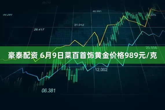 豪泰配资 6月9日菜百首饰黄金价格989元/克