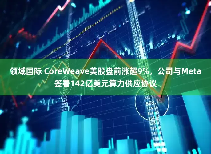 领域国际 CoreWeave美股盘前涨超9%，公司与Meta签署142亿美元算力供应协议