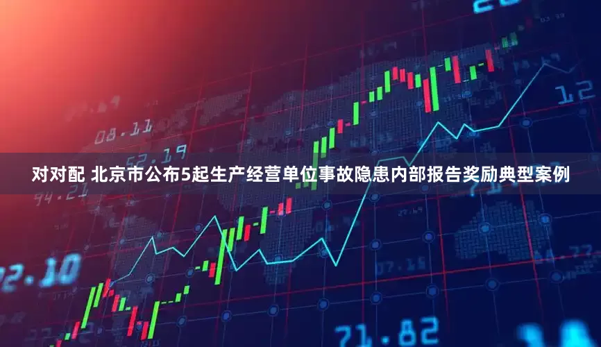 对对配 北京市公布5起生产经营单位事故隐患内部报告奖励典型案例