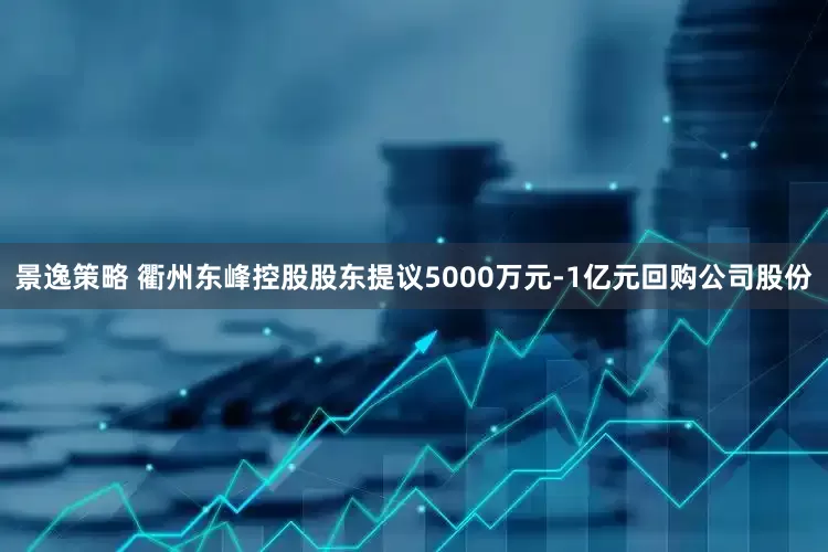 景逸策略 衢州东峰控股股东提议5000万元-1亿元回购公司股份