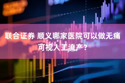 联合证券 顺义哪家医院可以做无痛可视人工流产？