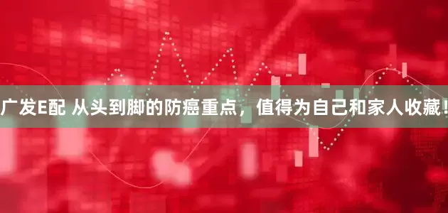 广发E配 从头到脚的防癌重点，值得为自己和家人收藏！