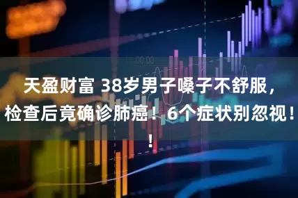 天盈财富 38岁男子嗓子不舒服，检查后竟确诊肺癌！6个症状别忽视！