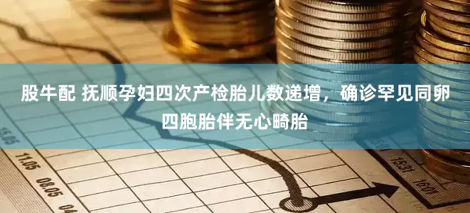 股牛配 抚顺孕妇四次产检胎儿数递增，确诊罕见同卵四胞胎伴无心畸胎