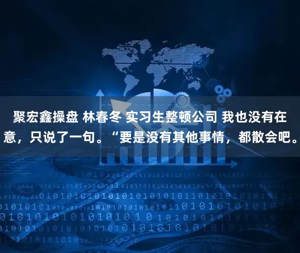 聚宏鑫操盘 林春冬 实习生整顿公司 我也没有在意，只说了一句。“要是没有其他事情，都散会吧。