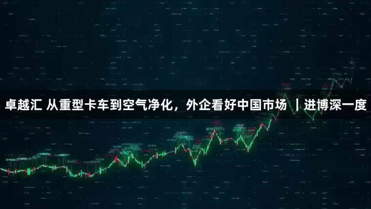 卓越汇 从重型卡车到空气净化，外企看好中国市场 ｜进博深一度