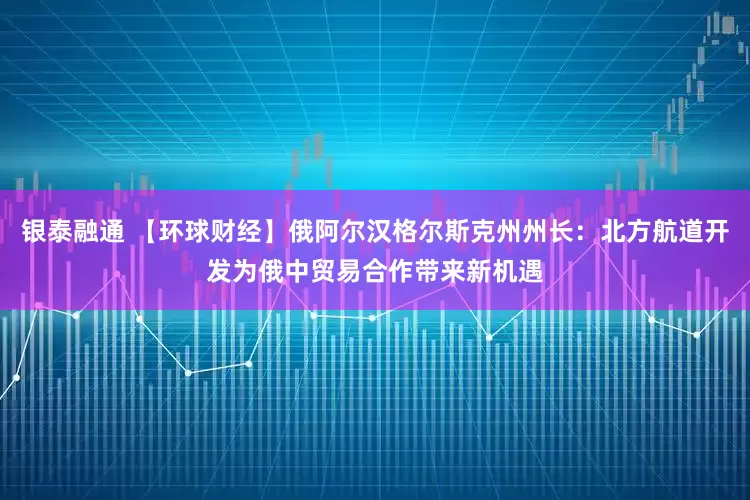 银泰融通 【环球财经】俄阿尔汉格尔斯克州州长：北方航道开发为俄中贸易合作带来新机遇