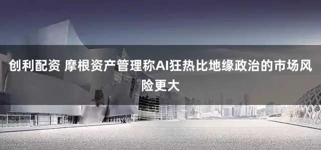 创利配资 摩根资产管理称AI狂热比地缘政治的市场风险更大