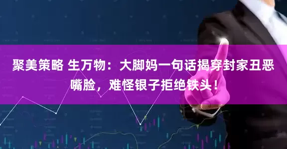 聚美策略 生万物：大脚妈一句话揭穿封家丑恶嘴脸，难怪银子拒绝铁头！