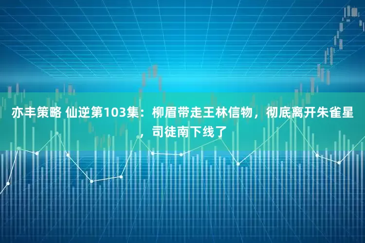 亦丰策略 仙逆第103集：柳眉带走王林信物，彻底离开朱雀星，司徒南下线了