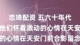 忠琦配资 五六十年代老照片：他们怀着激动的心情在天安门前合影留念