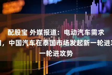 配股宝 外媒报道：电动汽车需求回归，中国汽车在泰国市场发起新一轮进攻势
