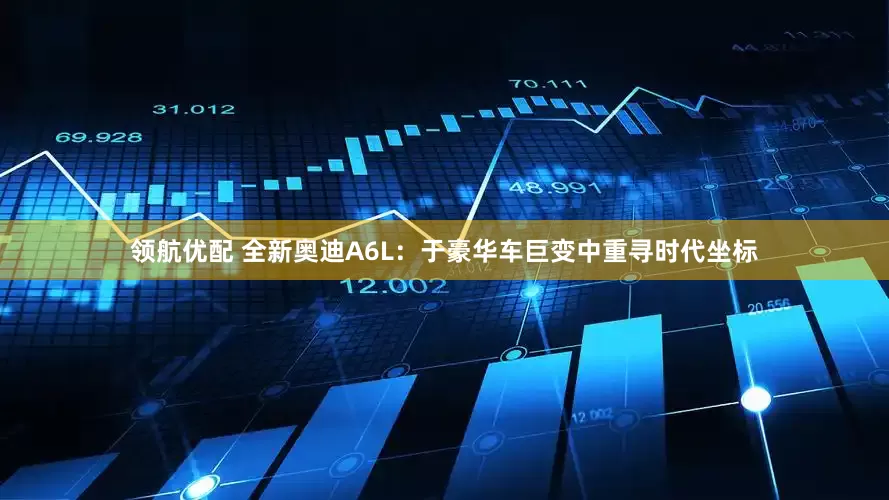 领航优配 全新奥迪A6L：于豪华车巨变中重寻时代坐标