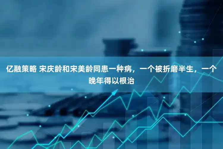 亿融策略 宋庆龄和宋美龄同患一种病，一个被折磨半生，一个晚年得以根治