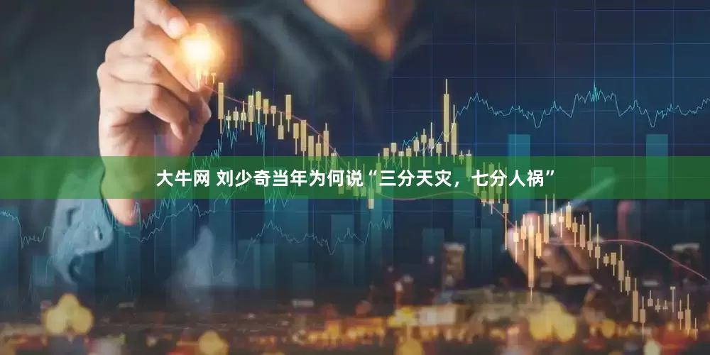 大牛网 刘少奇当年为何说“三分天灾，七分人祸”