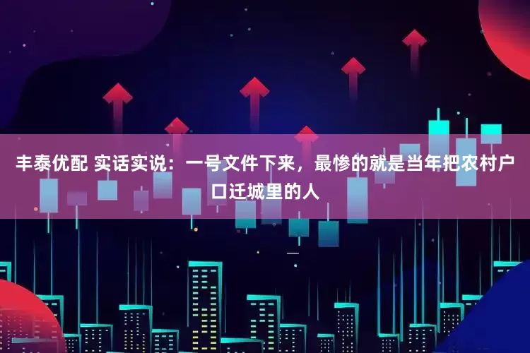 丰泰优配 实话实说：一号文件下来，最惨的就是当年把农村户口迁城里的人